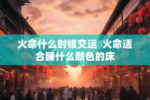 火命什么时候交运  火命适合睡什么颜色的床