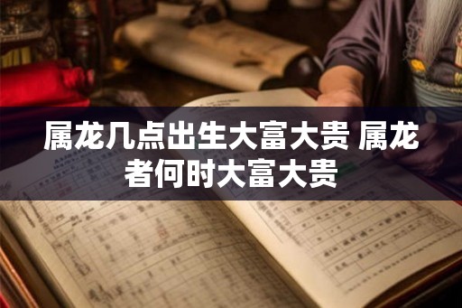 属龙几点出生大富大贵 属龙者何时大富大贵
