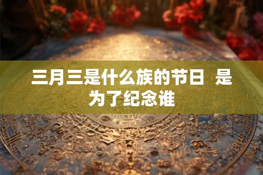三月三是什么族的节日  是为了纪念谁