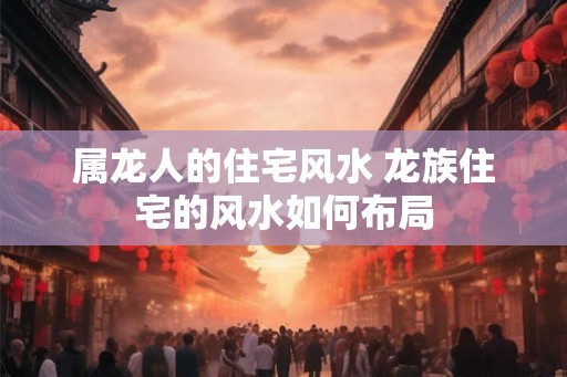 属龙人的住宅风水 龙族住宅的风水如何布局 属龙人的住宅风水 龙族住宅的风水如何布局