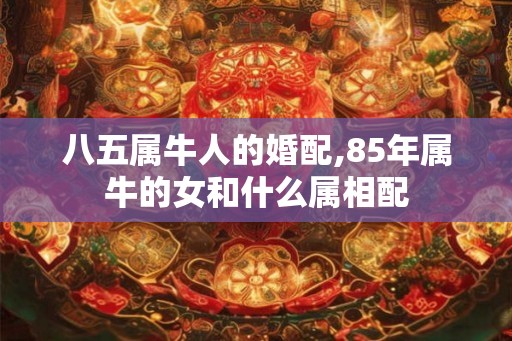 八五属牛人的婚配,85年属牛的女和什么属相配 八五属牛人的婚配,85年属牛的女和什么属相配
