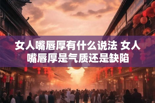女人嘴唇厚有什么说法 女人嘴唇厚是气质还是缺陷 女人嘴唇厚有什么说法 女人嘴唇厚是气质还是缺陷