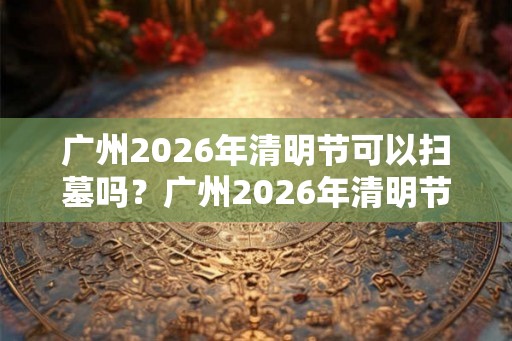 广州2026年清明节可以扫墓吗？广州2026年清明节扫墓取消通知