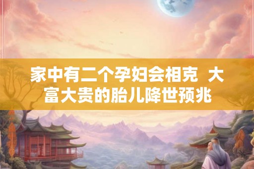 家中有二个孕妇会相克  大富大贵的胎儿降世预兆