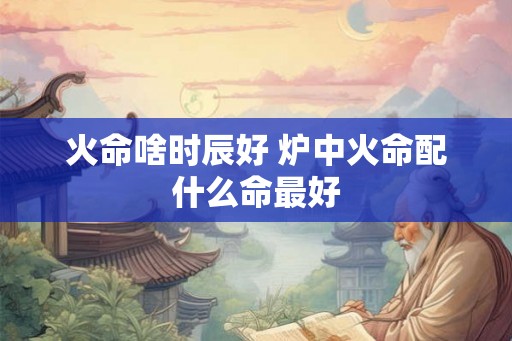 火命啥时辰好 炉中火命配什么命最好