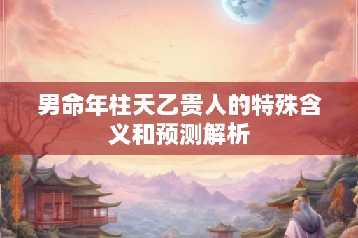 男命年柱天乙贵人的特殊含义和预测解析 男命年柱天乙贵人的特殊含义和预测解析