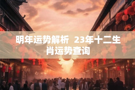 明年运势解析  23年十二生肖运势查询