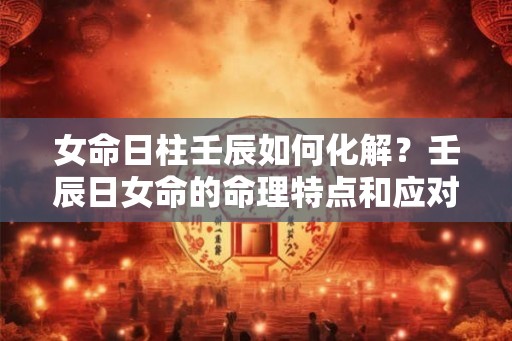 女命日柱壬辰如何化解？壬辰日女命的命理特点和应对方法