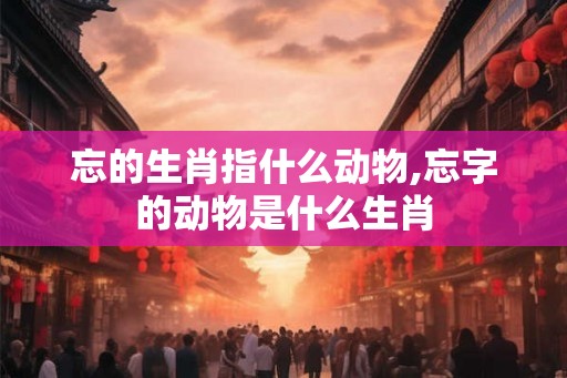 忘的生肖指什么动物,忘字的动物是什么生肖 忘的生肖指什么动物,忘字的动物是什么生肖