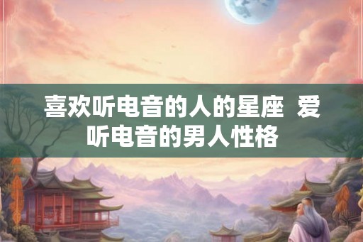 喜欢听电音的人的星座  爱听电音的男人性格