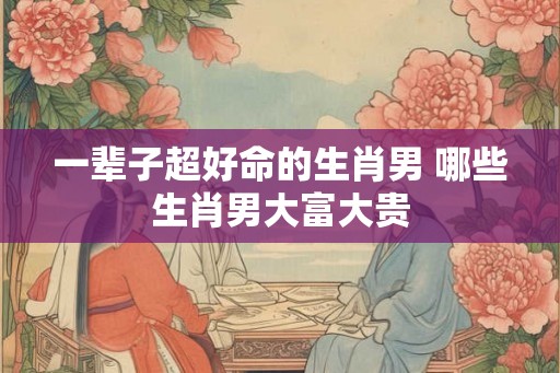 一辈子超好命的生肖男 哪些生肖男大富大贵