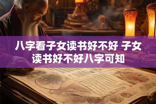 八字看子女读书好不好 子女读书好不好八字可知