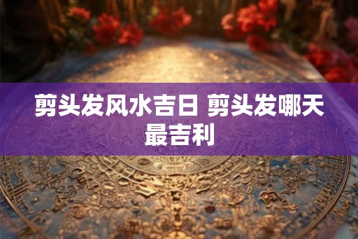 剪头发风水吉日 剪头发哪天最吉利