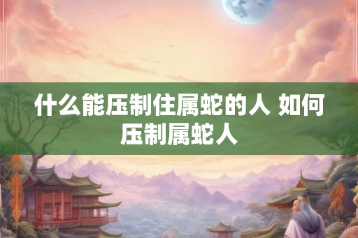 什么能压制住属蛇的人 如何压制属蛇人