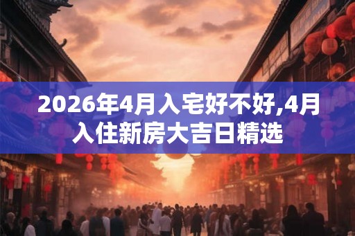 2026年4月入宅好不好,4月入住新房大吉日精选