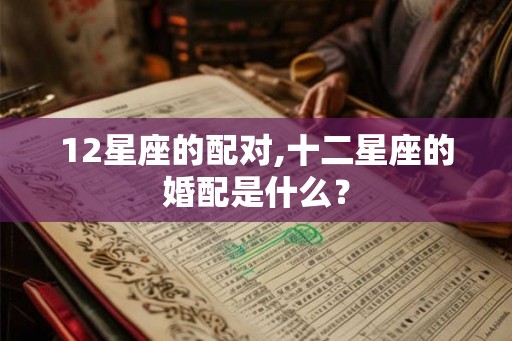12星座的配对,十二星座的婚配是什么？