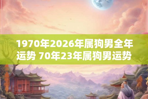 1970年2026年属狗男全年运势 70年23年属狗男运势怎么样