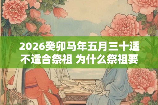 2026癸卯马年五月三十适不适合祭祖 为什么祭祖要烧纸