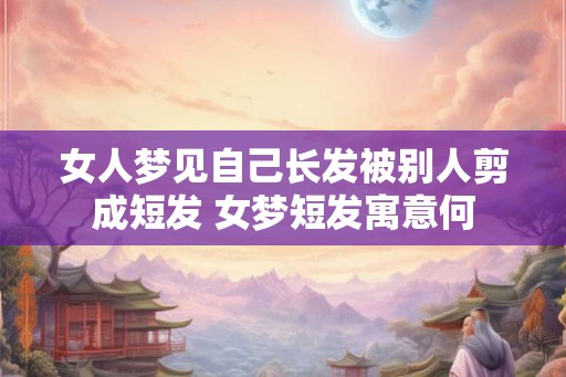 女人梦见自己长发被别人剪成短发 女梦短发寓意何