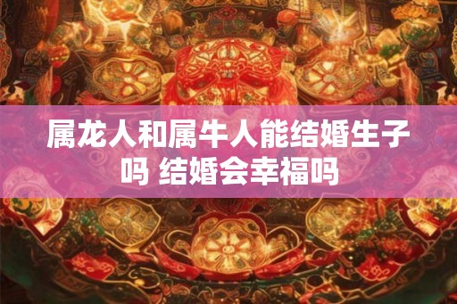 属龙人和属牛人能结婚生子吗 结婚会幸福吗