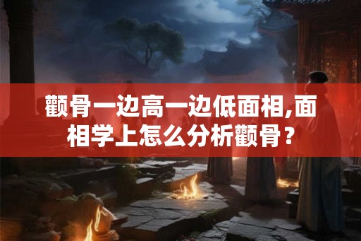 颧骨一边高一边低面相,面相学上怎么分析颧骨？