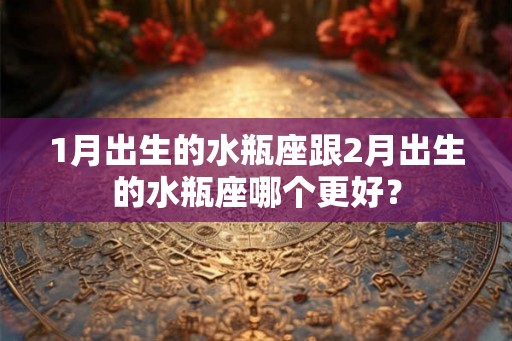 1月出生的水瓶座跟2月出生的水瓶座哪个更好? 1月出生的水瓶座跟2月出生的水瓶座哪个更好?