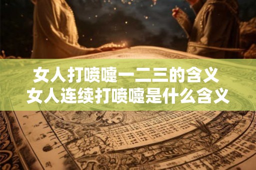 女人打喷嚏一二三的含义 女人连续打喷嚏是什么含义