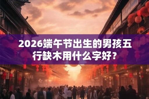 2026端午节出生的男孩五行缺木用什么字好? 2026端午节出生的男孩五行缺木用什么字好?
