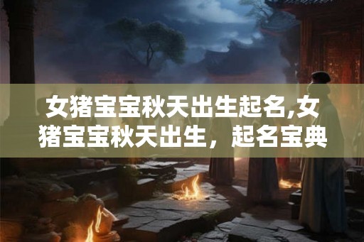 女猪宝宝秋天出生起名,女猪宝宝秋天出生，起名宝典来啦！