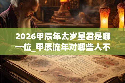 2026甲辰年太岁星君是哪一位_甲辰流年对哪些人不利