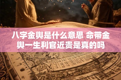 八字金舆是什么意思 命带金舆一生利官近贵是真的吗