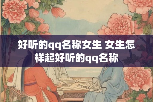 好听的qq名称女生 女生怎样起好听的qq名称 好听的qq名称女生 女生怎样起好听的qq名称