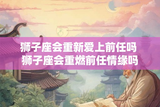 狮子座会重新爱上前任吗 狮子座会重燃前任情缘吗