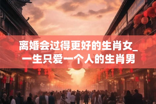 离婚会过得更好的生肖女_一生只爱一个人的生肖男