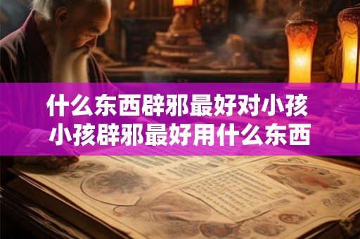 什么东西辟邪最好对小孩 小孩辟邪最好用什么东西
