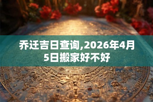 乔迁吉日查询,2026年4月5日搬家好不好 乔迁吉日查询,2026年4月5日搬家好不好