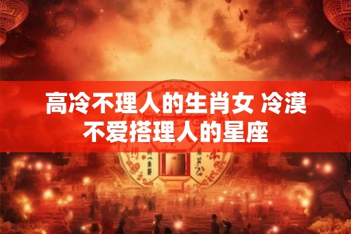 高冷不理人的生肖女 冷漠不爱搭理人的星座