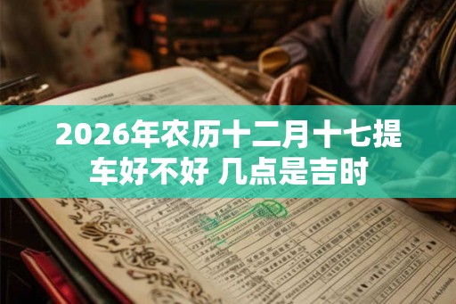 2026年农历十二月十七提车好不好 几点是吉时