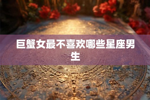 巨蟹女最不喜欢哪些星座男生 巨蟹女最不喜欢哪些星座男生