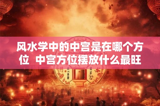 风水学中的中宫是在哪个方位 中宫方位摆放什么最旺 风水学中的中宫是在哪个方位 中宫方位摆放什么最旺
