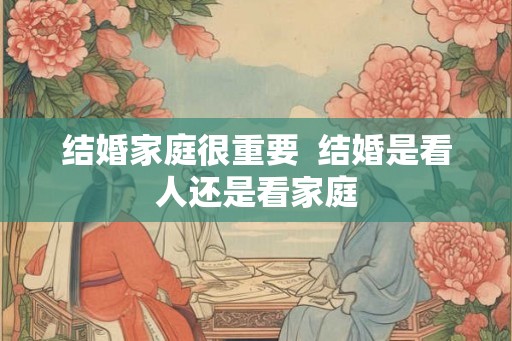 结婚家庭很重要 结婚是看人还是看家庭 结婚家庭很重要 结婚是看人还是看家庭