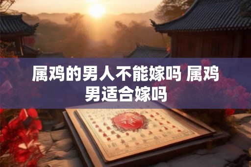 属鸡的男人不能嫁吗 属鸡男适合嫁吗