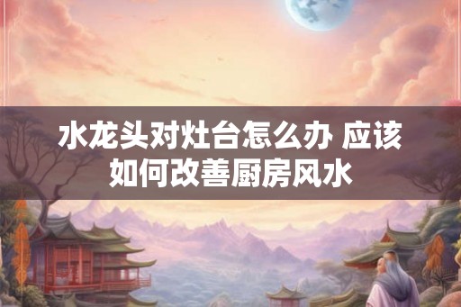 水龙头对灶台怎么办 应该如何改善厨房风水