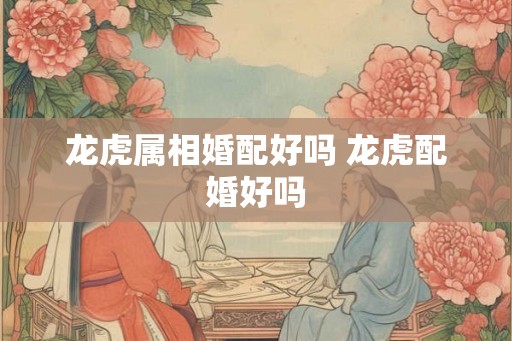 龙虎属相婚配好吗 龙虎配婚好吗
