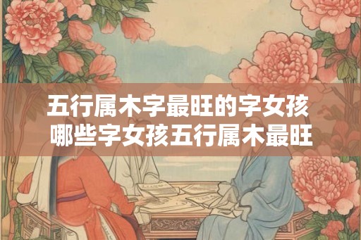 五行属木字最旺的字女孩 哪些字女孩五行属木最旺 五行属木字最旺的字女孩 哪些字女孩五行属木最旺