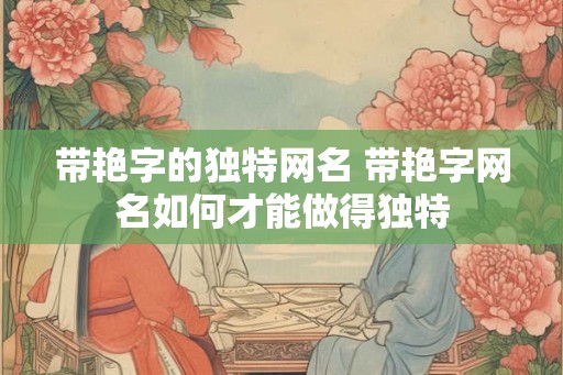 带艳字的独特网名 带艳字网名如何才能做得独特 带艳字的独特网名 带艳字网名如何才能做得独特