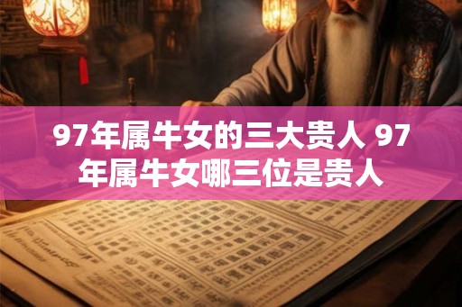 97年属牛女的三大贵人 97年属牛女哪三位是贵人