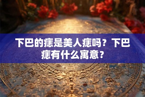 下巴的痣是美人痣吗？下巴痣有什么寓意？