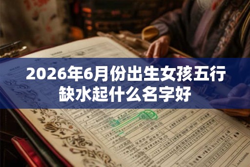 2026年6月份出生女孩五行缺水起什么名字好
