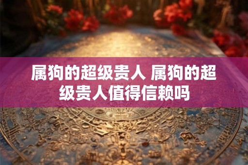 属狗的超级贵人 属狗的超级贵人值得信赖吗 属狗的超级贵人 属狗的超级贵人值得信赖吗